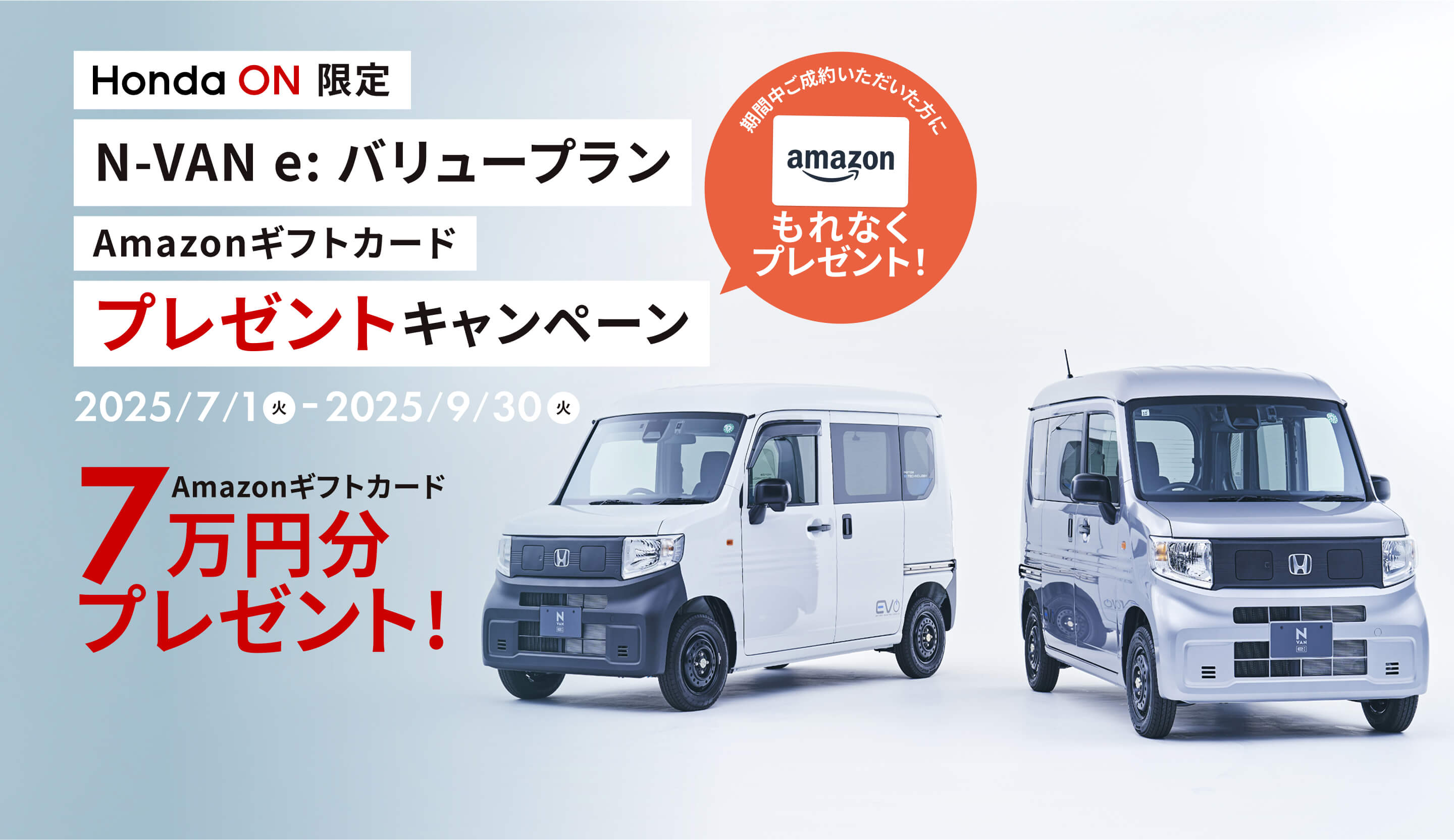 Honda ON限定 N-VAN e: バリュープランご成約キャンペーン 2025/7/1(火) - 2025/9/30(火) 期間中ご成約いただいた方にもれなくAmazonギフトカード7万円分プレゼント!